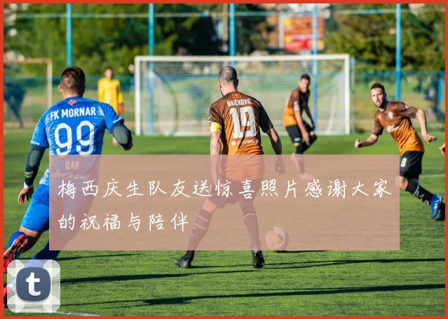梅西庆生队友送惊喜照片感谢大家的祝福与陪伴