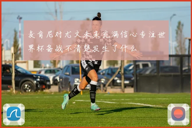 麦肯尼对尤文未来充满信心专注世界杯备战不清楚发生了什么