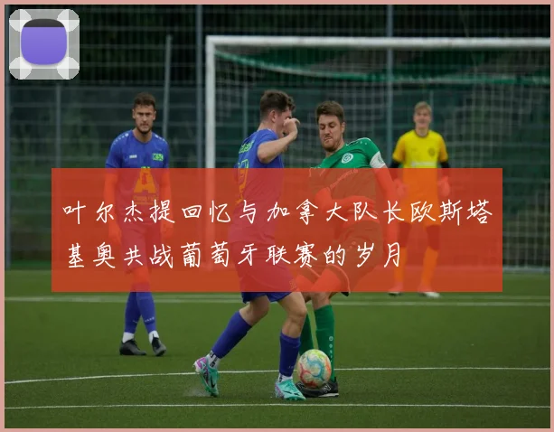 叶尔杰提回忆与加拿大队长欧斯塔基奥共战葡萄牙联赛的岁月