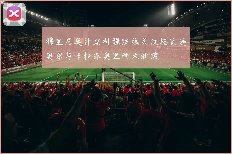 穆里尼奥计划补强防线关注格瓦迪奥尔与卡拉菲奥里两大新援