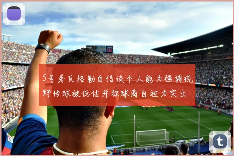 5号秀瓦格勒自信谈个人能力强调视野传球被低估并称球商自控力突出