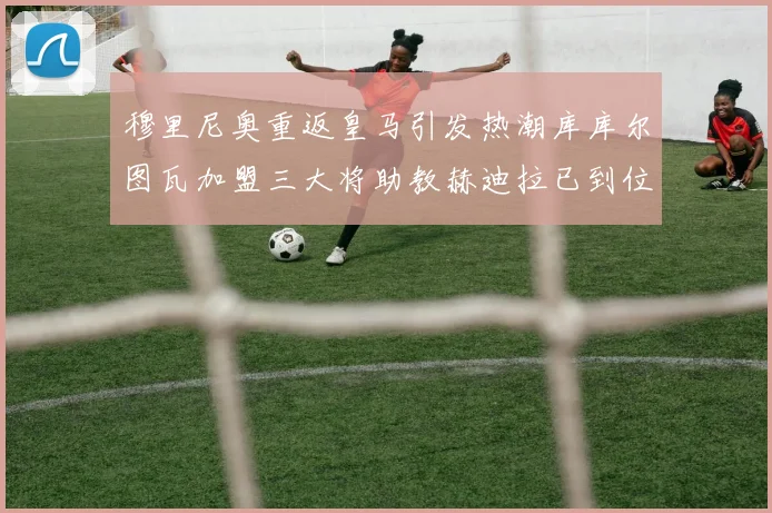 穆里尼奥重返皇马引发热潮库库尔图瓦加盟三大将助教赫迪拉已到位