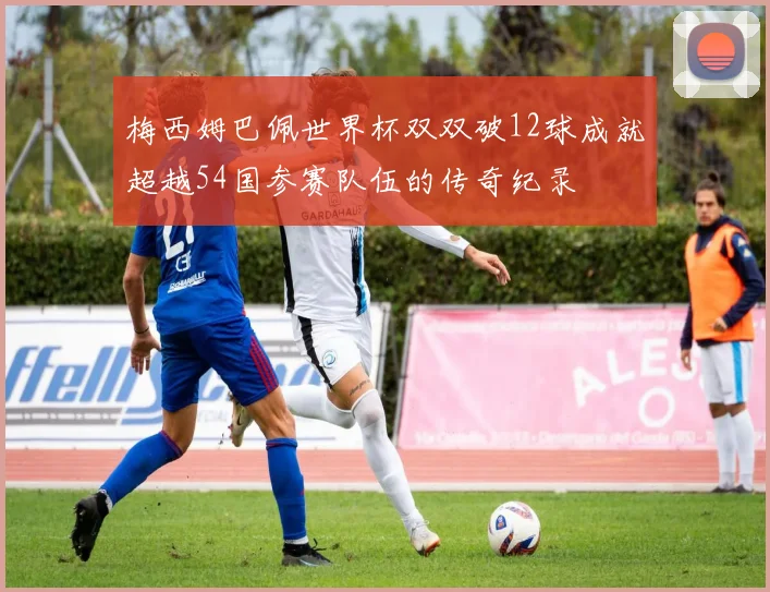 梅西姆巴佩世界杯双双破12球成就超越54国参赛队伍的传奇纪录