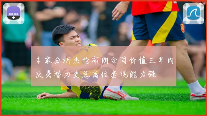 专家分析杰伦布朗合同价值三年内交易潜力史总高位套现能力强