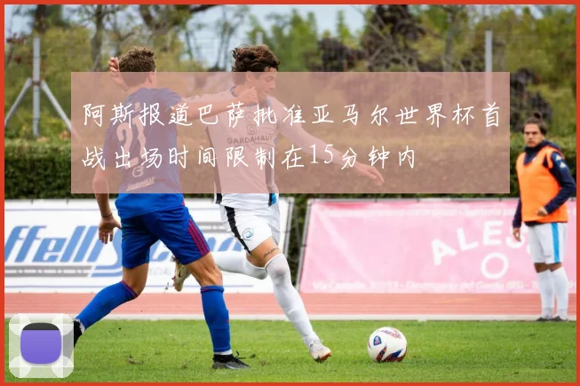 阿斯报道巴萨批准亚马尔世界杯首战出场时间限制在15分钟内